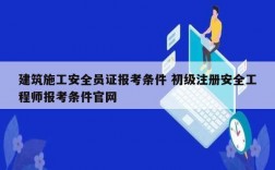 建筑施工安全員證報(bào)考條件 初級(jí)注冊(cè)安全工程師報(bào)考條件官網(wǎng)