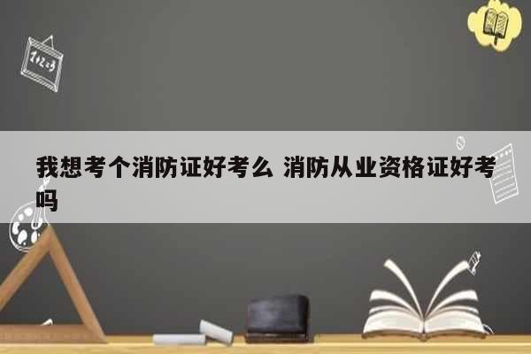 我想考個(gè)消防證好考么 消防從業(yè)資格證好考嗎-圖1
