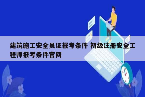 建筑施工安全員證報考條件 初級注冊安全工程師報考條件官網(wǎng)-圖1