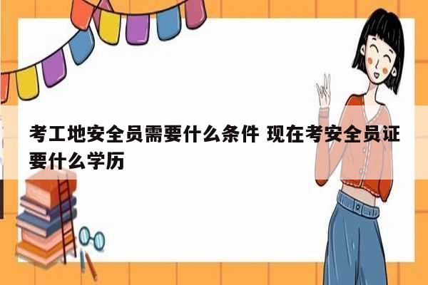 考工地安全員需要什么條件 現(xiàn)在考安全員證要什么學(xué)歷-圖1