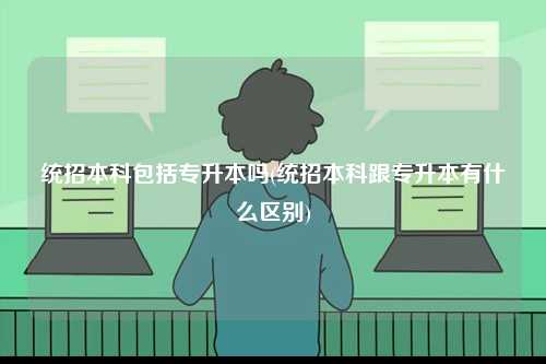 統(tǒng)招本科包括專升本嗎(統(tǒng)招本科跟專升本有什么區(qū)別)-圖1