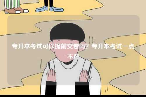 專升本考試可以提前交卷嗎？專升本考試一點不嚴-圖1