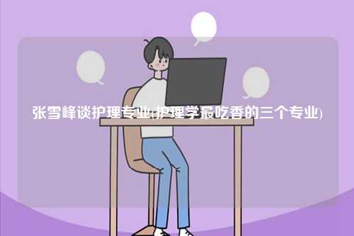 張雪峰談護(hù)理專業(yè)(護(hù)理學(xué)最吃香的三個專業(yè))-圖1