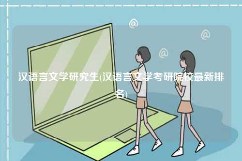 漢語言文學研究生(漢語言文學考研院校最新排名)-圖1
