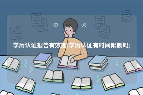 學(xué)歷認(rèn)證報(bào)告有效期(學(xué)歷認(rèn)證有時(shí)間限制嗎)-圖1