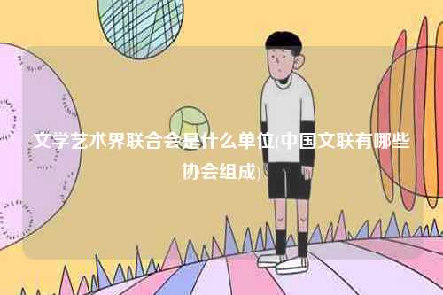 文學藝術界聯(lián)合會是什么單位(中國文聯(lián)有哪些協(xié)會組成)-圖1