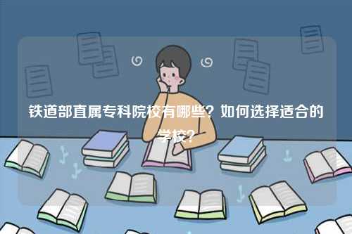 鐵道部直屬專科院校有哪些？如何選擇適合的學(xué)校？-圖1